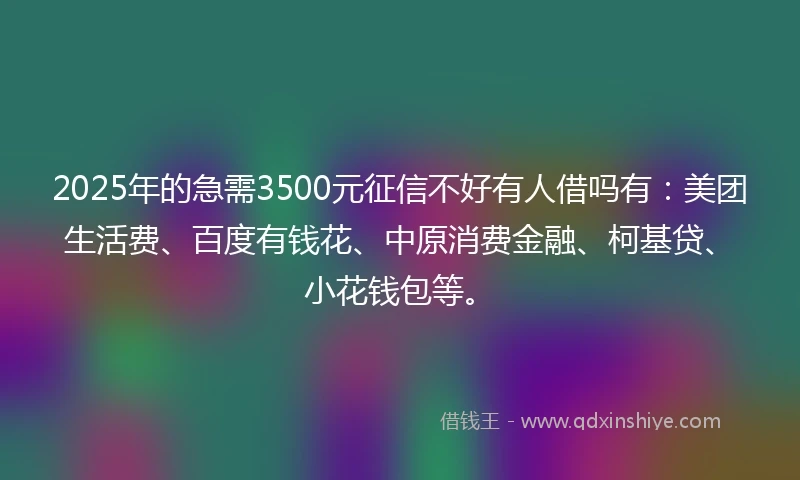 2025年的急需3500元征信不好有人借吗有：美团生活费、百度有钱花、中原消费金融、柯基贷、小花钱包等。