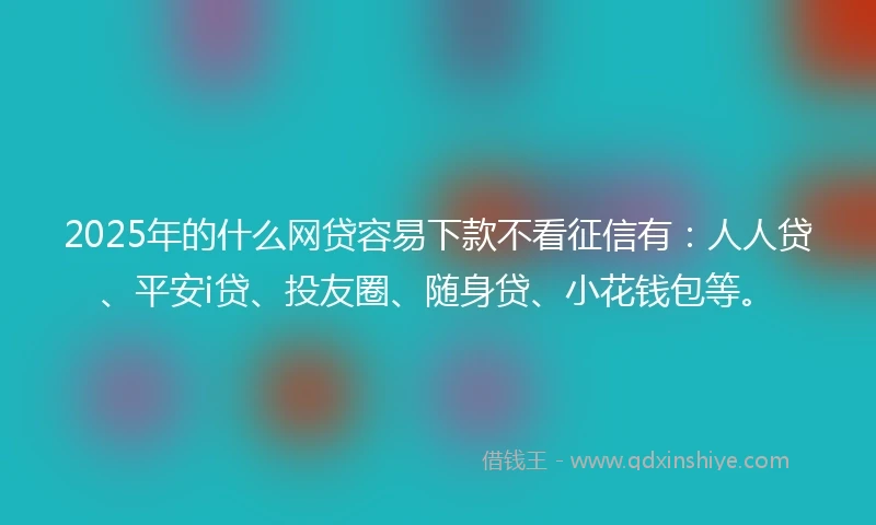 2025年的什么网贷容易下款不看征信有：人人贷、平安i贷、投友圈、随身贷、小花钱包等。