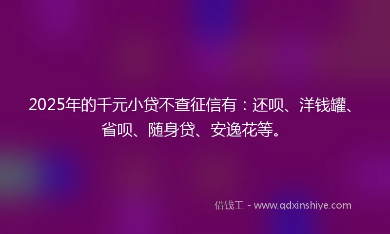 2025年的千元小贷不查征信有：还呗、洋钱罐、省呗、随身贷、安逸花等。