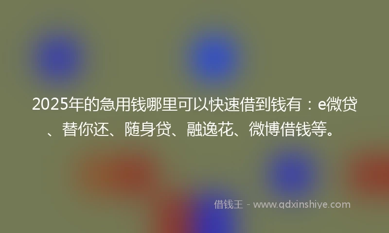 2025年的急用钱哪里可以快速借到钱有：e微贷、替你还、随身贷、融逸花、微博借钱等。