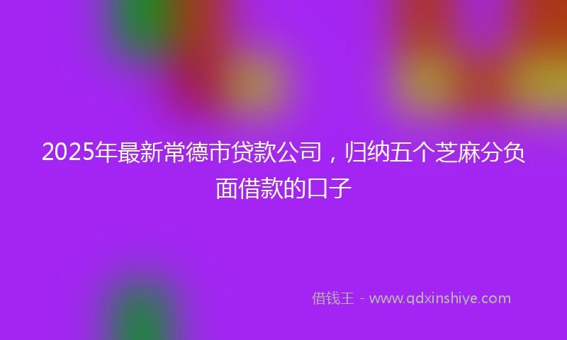 2025年最新常德市贷款公司，归纳五个芝麻分负面借款的口子