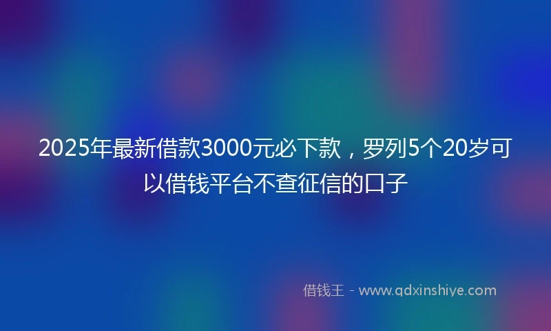 2025年最新借款3000元必下款，罗列5个20岁可以借钱平台不查征信的口子