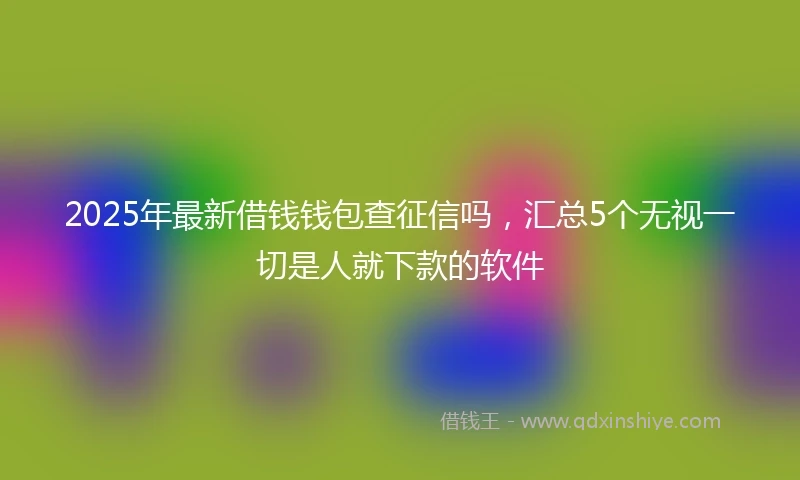 2025年最新借钱钱包查征信吗，汇总5个无视一切是人就下款的软件