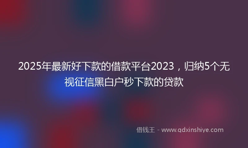 2025年最新好下款的借款平台2023，归纳5个无视征信黑白户秒下款的贷款