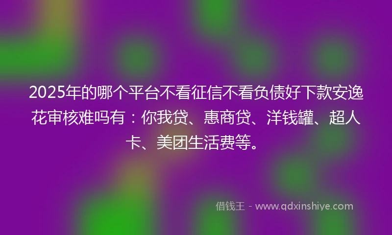 2025年的哪个平台不看征信不看负债好下款安逸花审核难吗有：你我贷、惠商贷、洋钱罐、超人卡、美团生活费等。