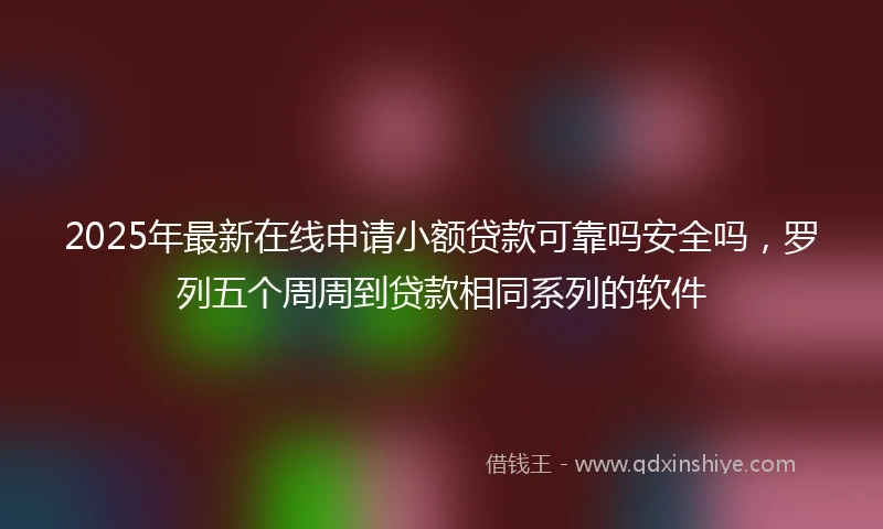 2025年最新在线申请小额贷款可靠吗安全吗，罗列五个周周到贷款相同系列的软件