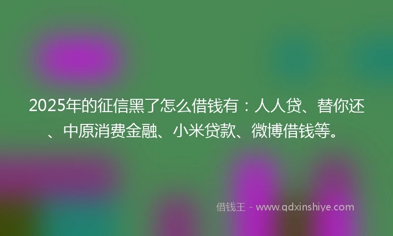2025年的征信黑了怎么借钱有：人人贷、替你还、中原消费金融、小米贷款、微博借钱等。