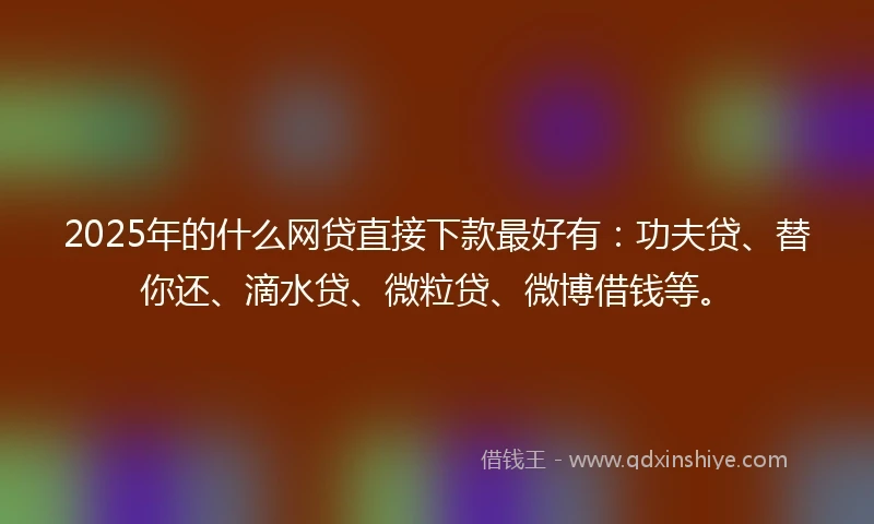 2025年的什么网贷直接下款最好有：功夫贷、替你还、滴水贷、微粒贷、微博借钱等。