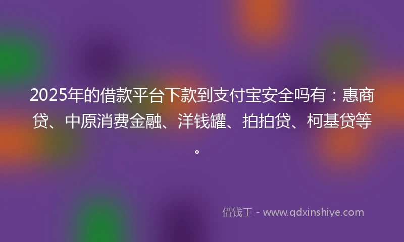 2025年的借款平台下款到支付宝安全吗有：惠商贷、中原消费金融、洋钱罐、拍拍贷、柯基贷等。
