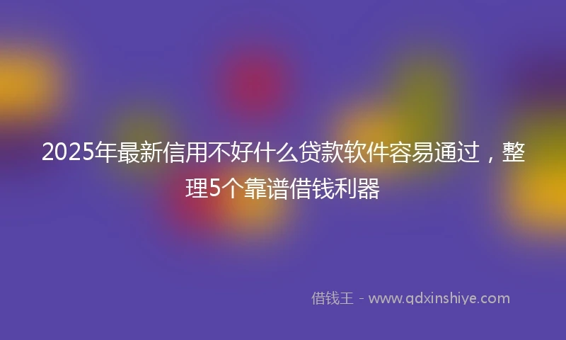 2025年最新信用不好什么贷款软件容易通过，整理5个靠谱借钱利器
