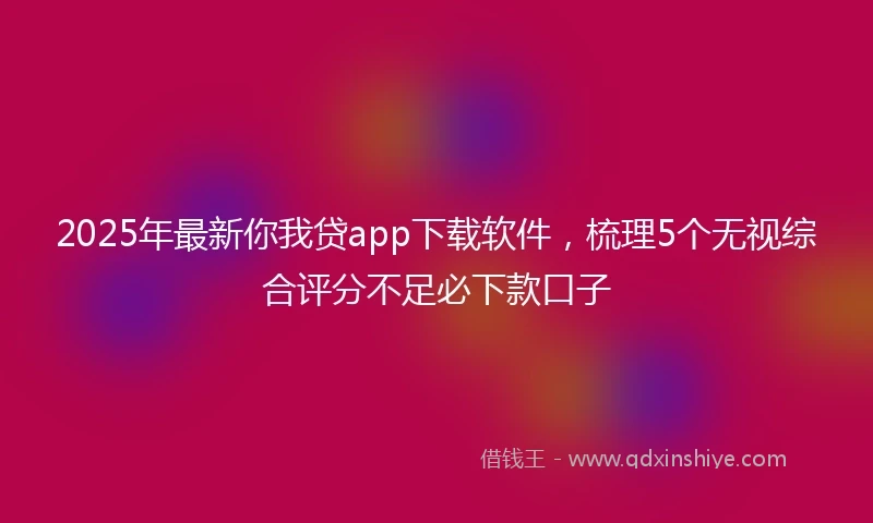 2025年最新你我贷app下载软件，梳理5个无视综合评分不足必下款口子