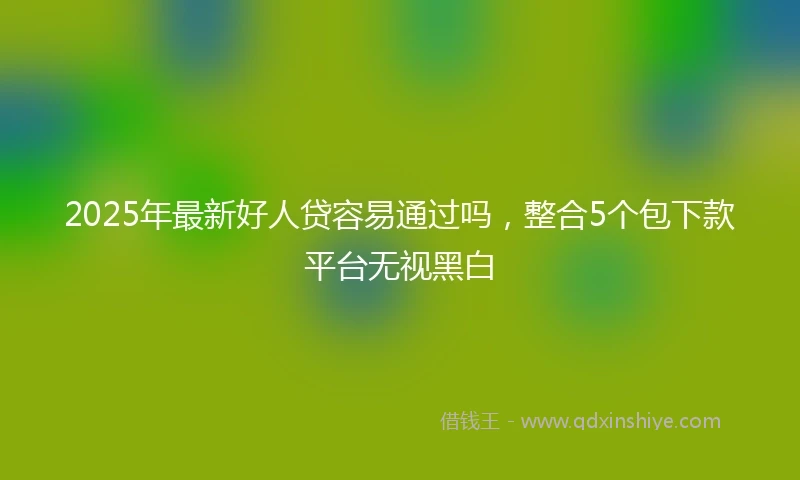 2025年最新好人贷容易通过吗，整合5个包下款平台无视黑白