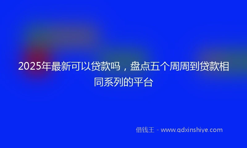 2025年最新可以贷款吗，盘点五个周周到贷款相同系列的平台