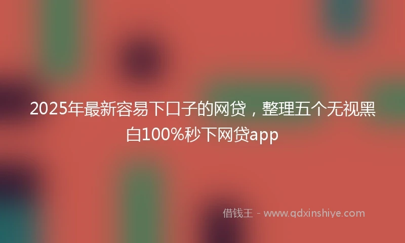 2025年最新容易下口子的网贷，整理五个无视黑白100%秒下网贷app