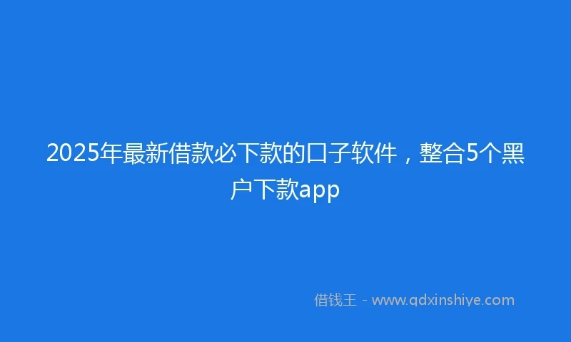 2025年最新借款必下款的口子软件，整合5个黑户下款app