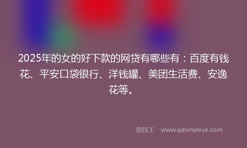 2025年的女的好下款的网贷有哪些有：百度有钱花、平安口袋银行、洋钱罐、美团生活费、安逸花等。