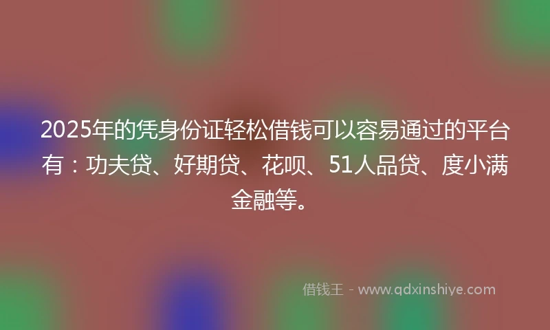 2025年的凭身份证轻松借钱可以容易通过的平台有：功夫贷、好期贷、花呗、51人品贷、度小满金融等。