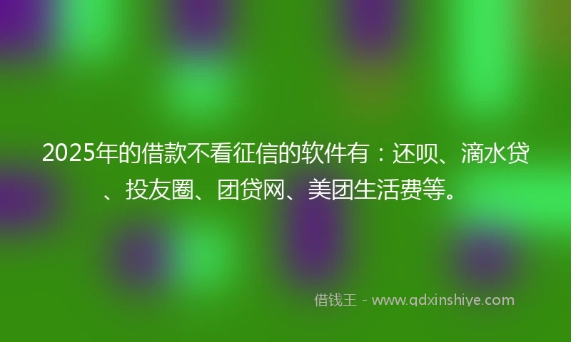 2025年的借款不看征信的软件有：还呗、滴水贷、投友圈、团贷网、美团生活费等。
