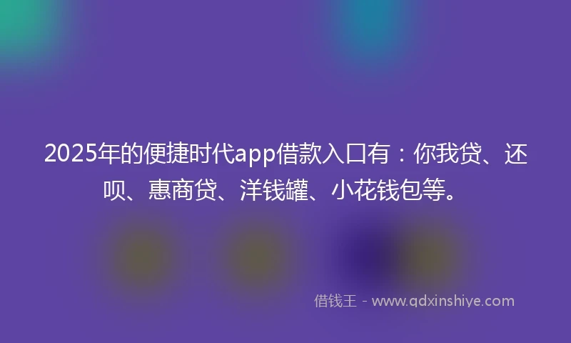 2025年的便捷时代app借款入口有：你我贷、还呗、惠商贷、洋钱罐、小花钱包等。