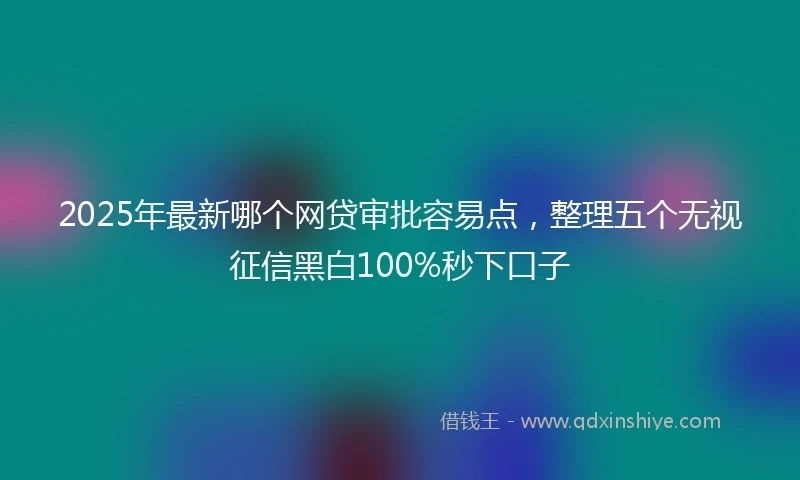 2025年最新哪个网贷审批容易点，整理五个无视征信黑白100%秒下口子