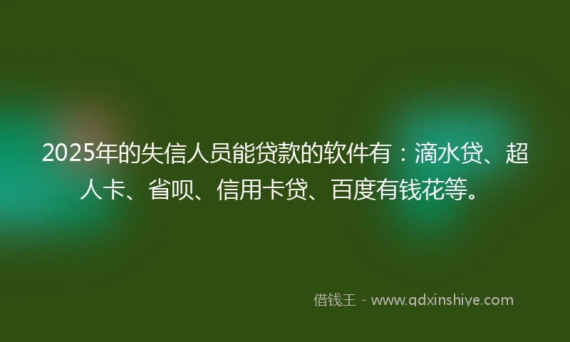 2025年的失信人员能贷款的软件有：滴水贷、超人卡、省呗、信用卡贷、百度有钱花等。