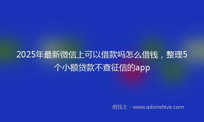 2025年最新微信上可以借款吗怎么借钱，整理5个小额贷款不查征信的app