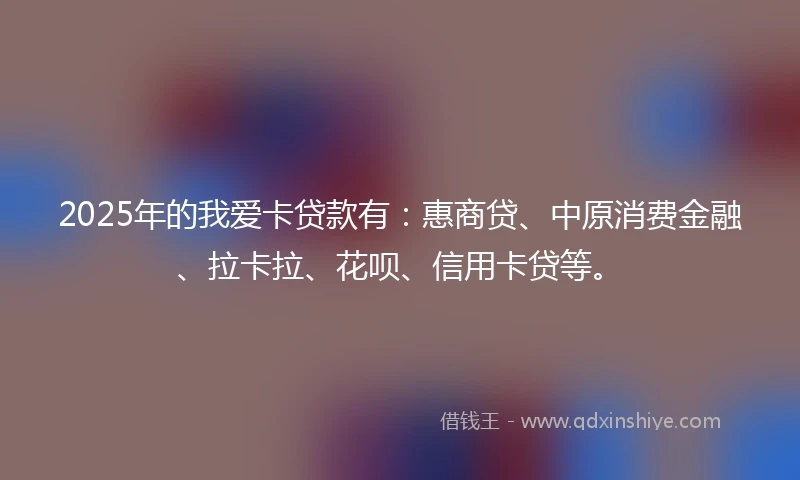 2025年的我爱卡贷款有：惠商贷、中原消费金融、拉卡拉、花呗、信用卡贷等。