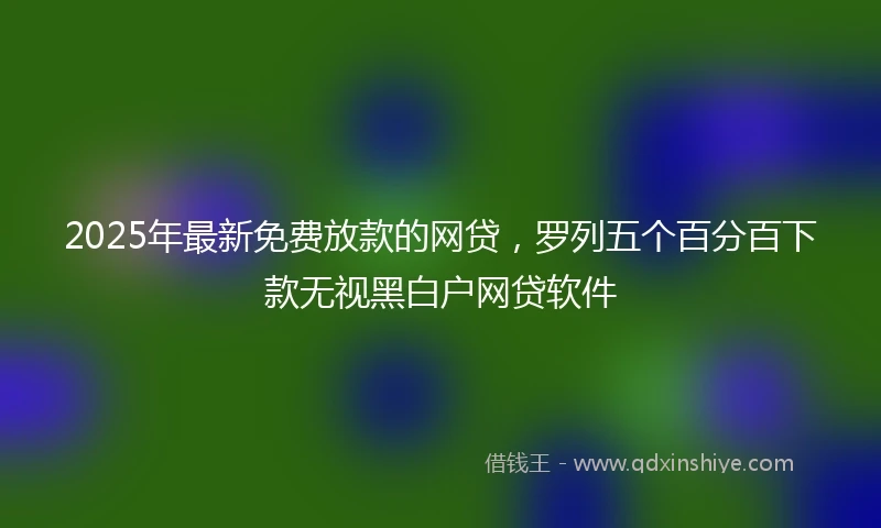 2025年最新免费放款的网贷，罗列五个百分百下款无视黑白户网贷软件