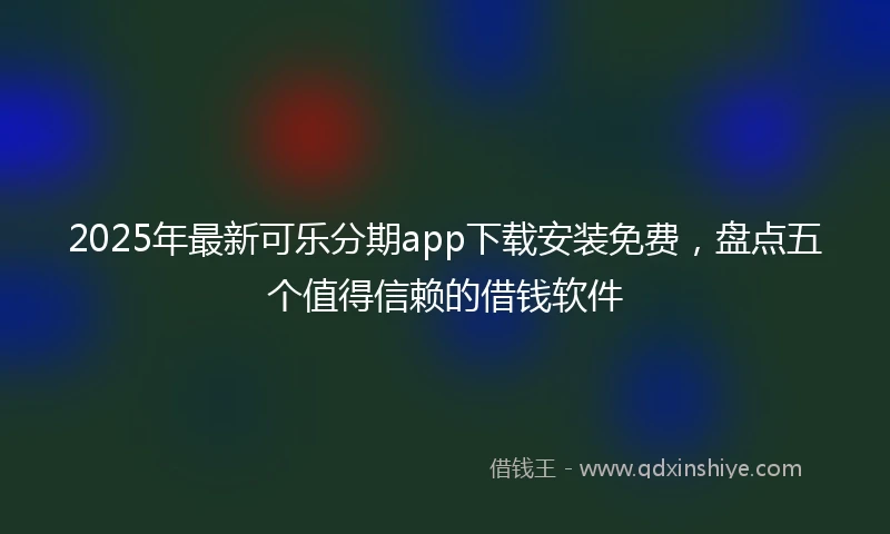 2025年最新可乐分期app下载安装免费，盘点五个值得信赖的借钱软件