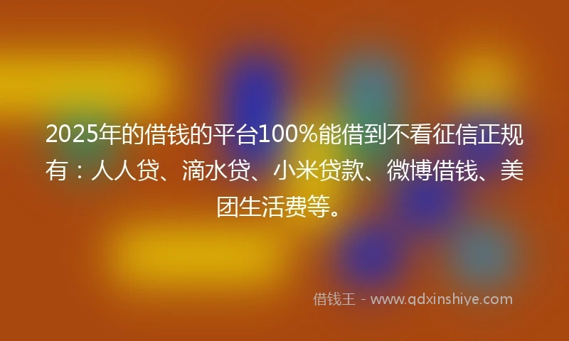 2025年的借钱的平台100%能借到不看征信正规有：人人贷、滴水贷、小米贷款、微博借钱、美团生活费等。