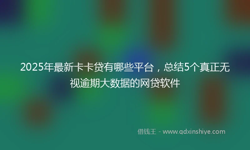 2025年最新卡卡贷有哪些平台，总结5个真正无视逾期大数据的网贷软件