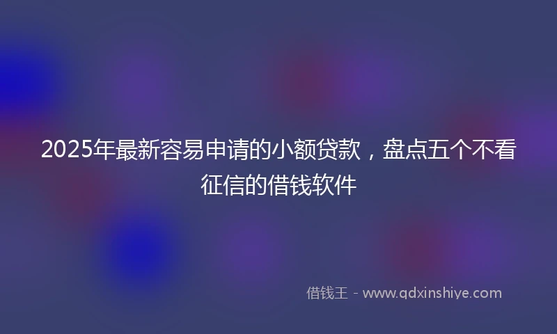 2025年最新容易申请的小额贷款，盘点五个不看征信的借钱软件