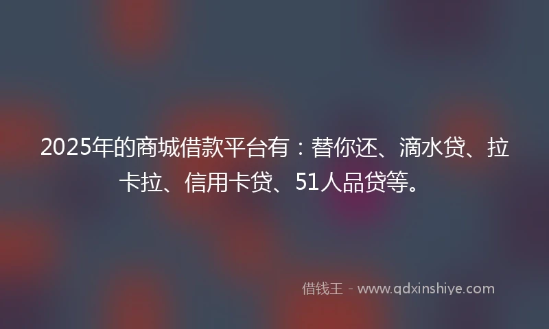 2025年的商城借款平台有：替你还、滴水贷、拉卡拉、信用卡贷、51人品贷等。