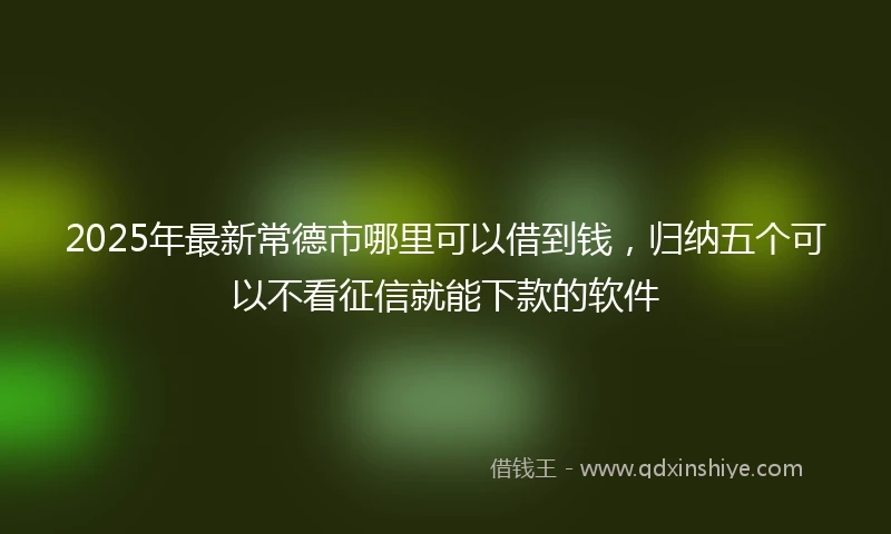 2025年最新常德市哪里可以借到钱，归纳五个可以不看征信就能下款的软件