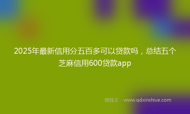 2025年最新信用分五百多可以贷款吗，总结五个芝麻信用600贷款app