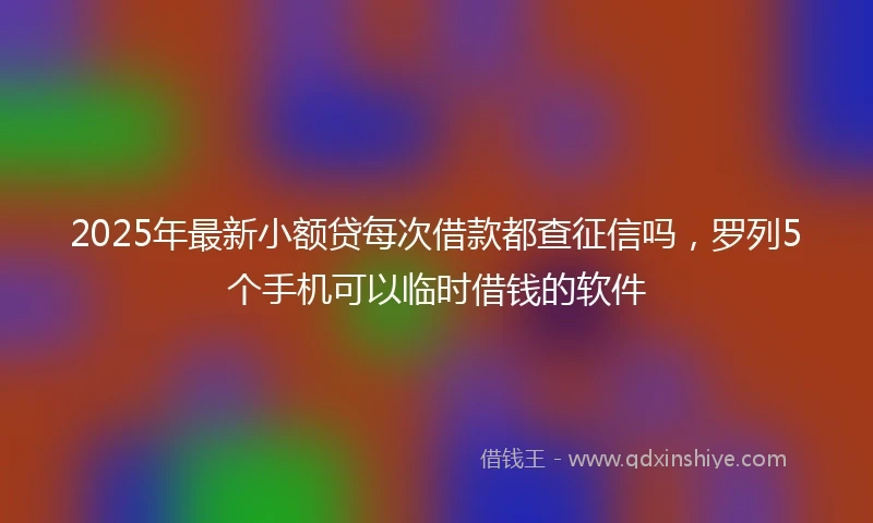2025年最新小额贷每次借款都查征信吗，罗列5个手机可以临时借钱的软件