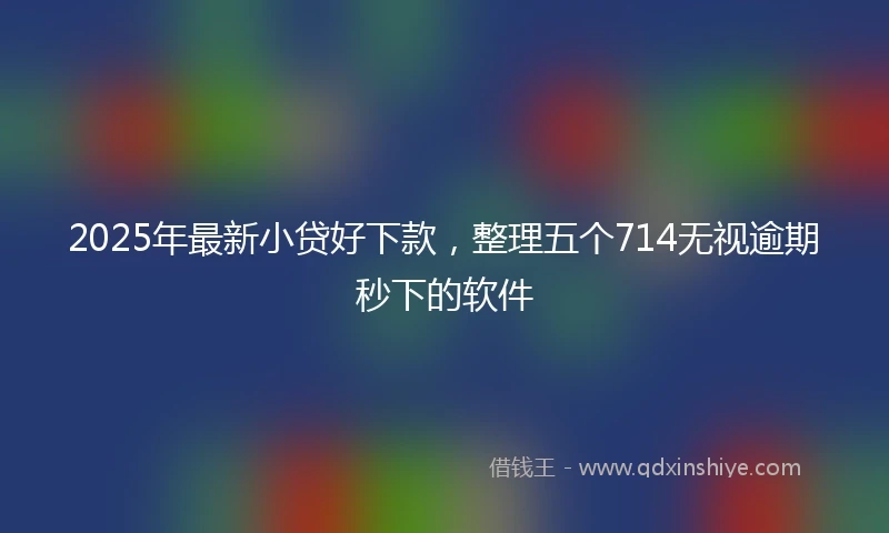 2025年最新小贷好下款，整理五个714无视逾期秒下的软件