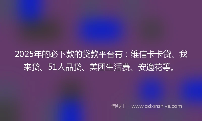2025年的必下款的贷款平台有：维信卡卡贷、我来贷、51人品贷、美团生活费、安逸花等。
