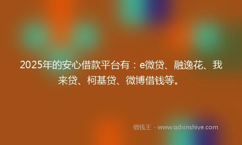 2025年的安心借款平台有：e微贷、融逸花、我来贷、柯基贷、微博借钱等。