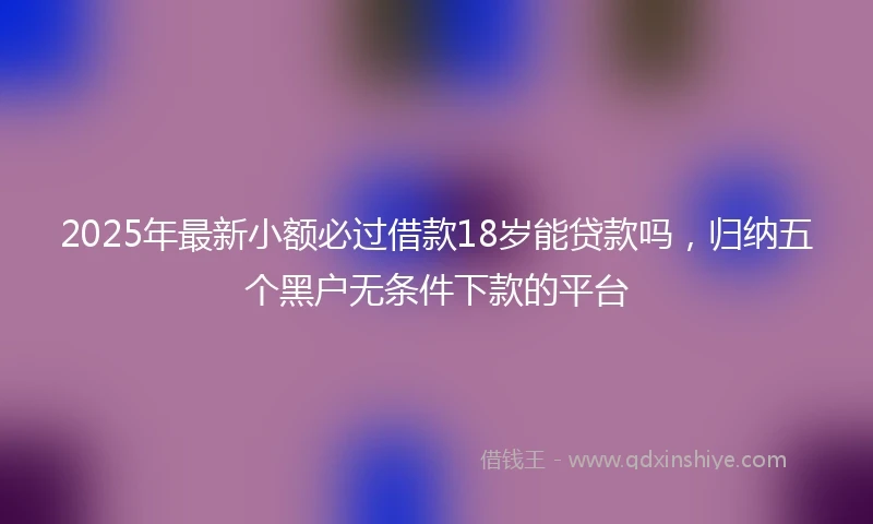 2025年最新小额必过借款18岁能贷款吗，归纳五个黑户无条件下款的平台