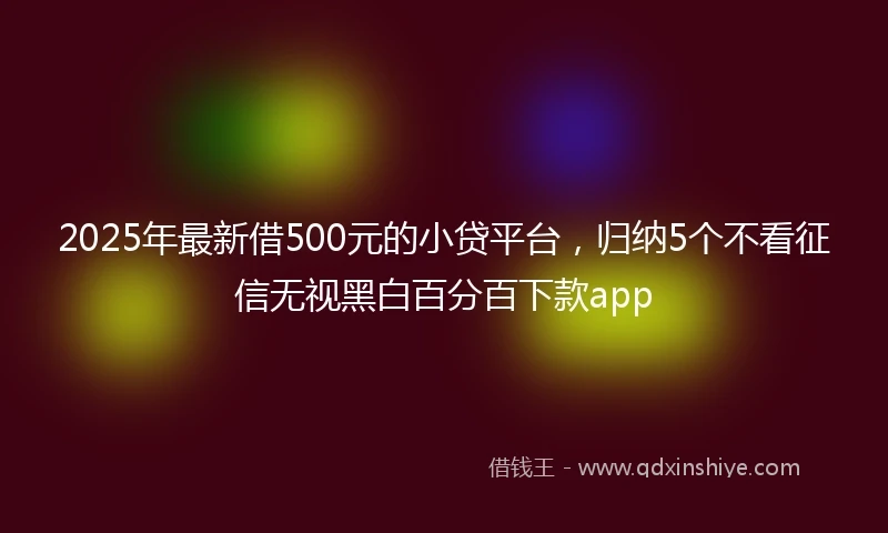 2025年最新借500元的小贷平台，归纳5个不看征信无视黑白百分百下款app