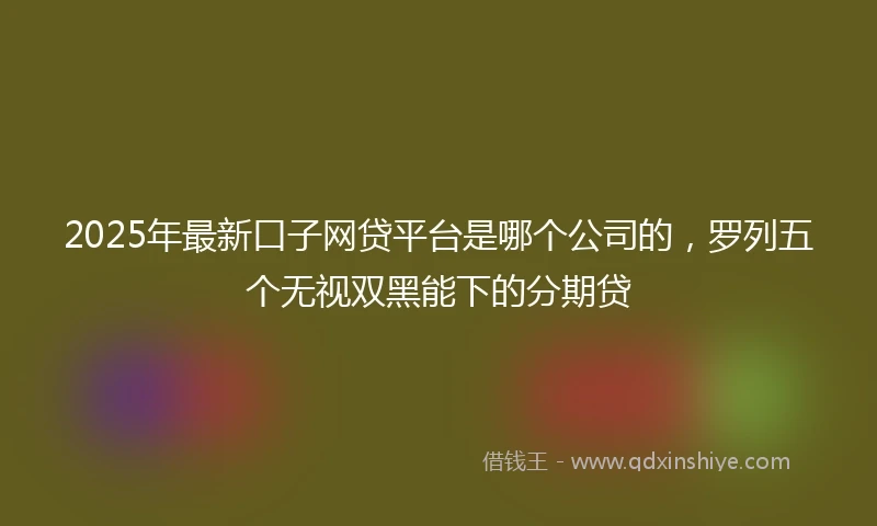 2025年最新口子网贷平台是哪个公司的，罗列五个无视双黑能下的分期贷
