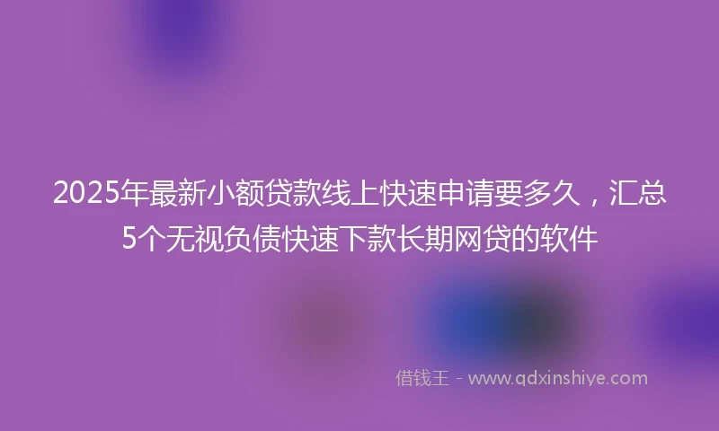 2025年最新小额贷款线上快速申请要多久，汇总5个无视负债快速下款长期网贷的软件