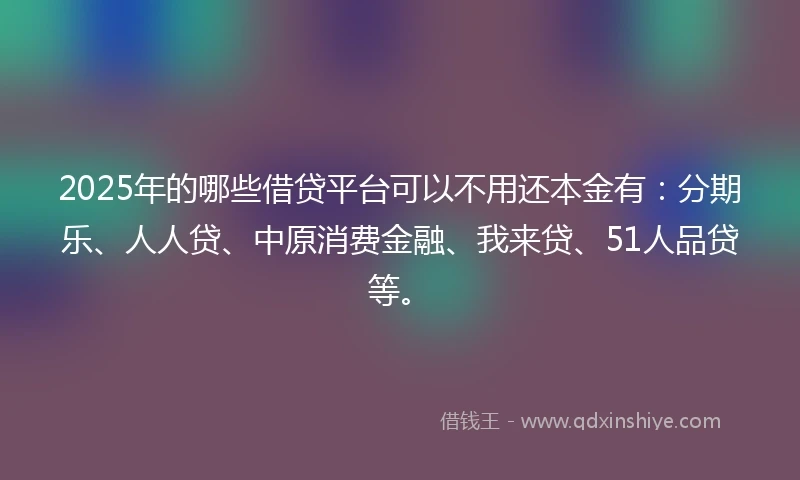 2025年的哪些借贷平台可以不用还本金有：分期乐、人人贷、中原消费金融、我来贷、51人品贷等。