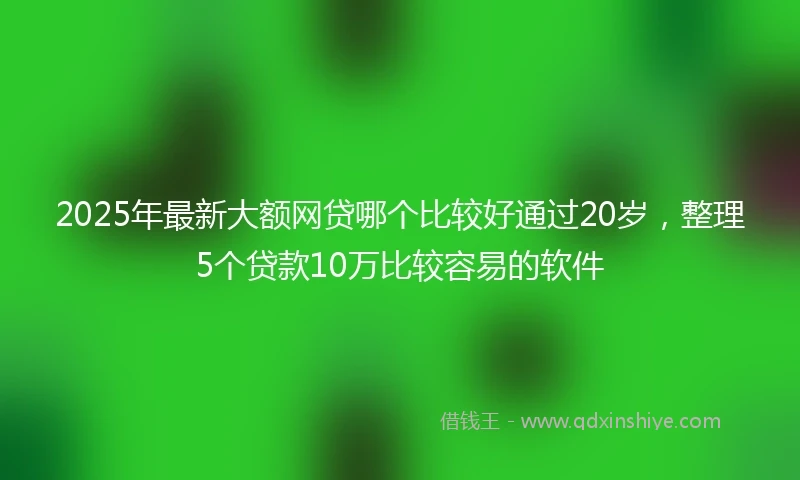 2025年最新大额网贷哪个比较好通过20岁，整理5个贷款10万比较容易的软件