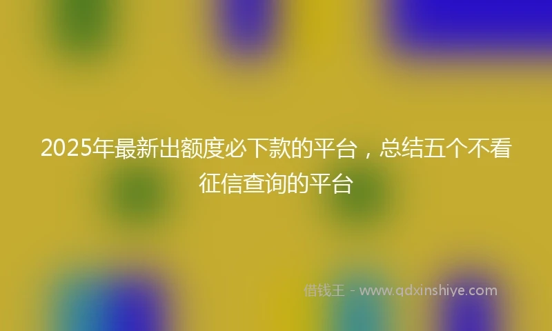 2025年最新出额度必下款的平台，总结五个不看征信查询的平台