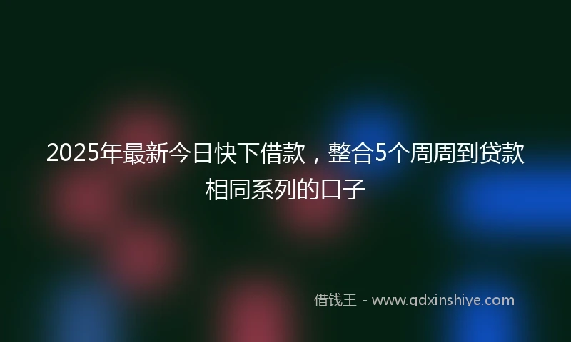 2025年最新今日快下借款，整合5个周周到贷款相同系列的口子