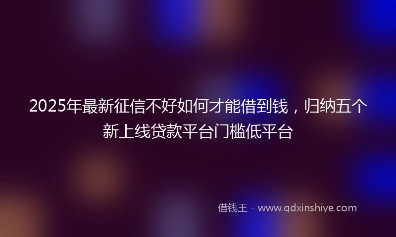 2025年最新征信不好如何才能借到钱，归纳五个新上线贷款平台门槛低平台