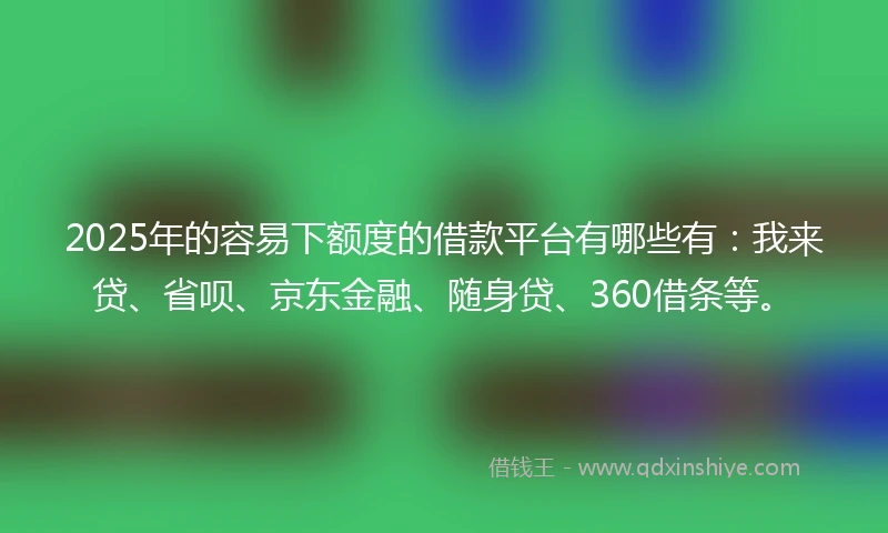 2025年的容易下额度的借款平台有哪些有：我来贷、省呗、京东金融、随身贷、360借条等。