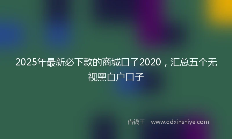 2025年最新必下款的商城口子2020，汇总五个无视黑白户口子